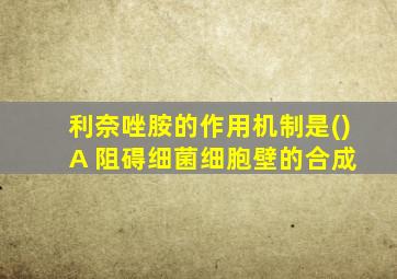 利奈唑胺的作用机制是() A 阻碍细菌细胞壁的合成